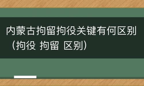 内蒙古拘留拘役关键有何区别（拘役 拘留 区别）