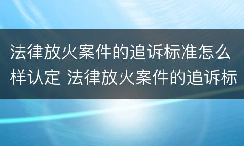 法律放火案件的追诉标准怎么样认定 法律放火案件的追诉标准怎么样认定呢