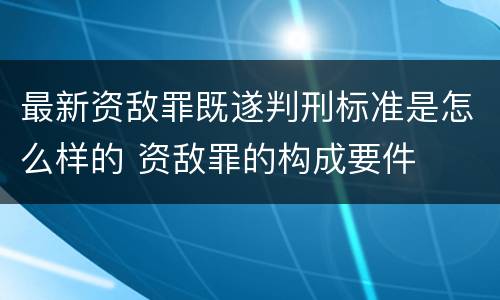 最新资敌罪既遂判刑标准是怎么样的 资敌罪的构成要件