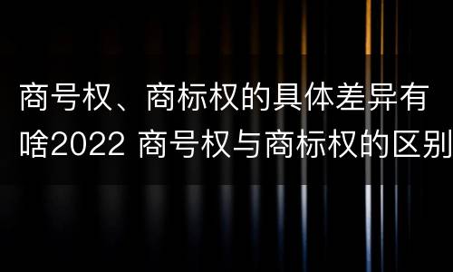 商号权、商标权的具体差异有啥2022 商号权与商标权的区别