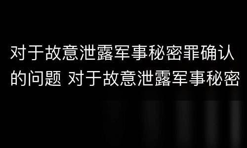 对于故意泄露军事秘密罪确认的问题 对于故意泄露军事秘密罪确认的问题有哪些