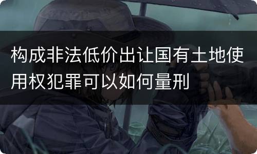 构成非法低价出让国有土地使用权犯罪可以如何量刑