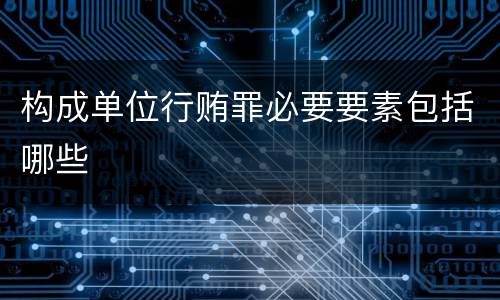 构成单位行贿罪必要要素包括哪些