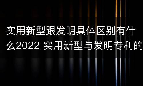 实用新型跟发明具体区别有什么2022 实用新型与发明专利的区别有哪些