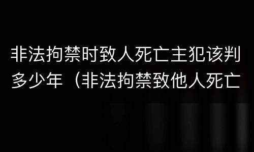 非法拘禁时致人死亡主犯该判多少年（非法拘禁致他人死亡判多少年）