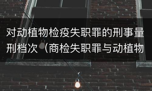对动植物检疫失职罪的刑事量刑档次（商检失职罪与动植物检疫失职罪的区别在于）