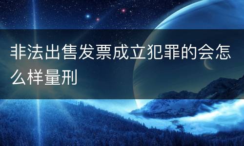 非法出售发票成立犯罪的会怎么样量刑