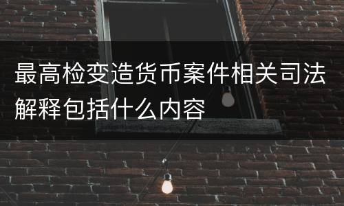 最高检变造货币案件相关司法解释包括什么内容