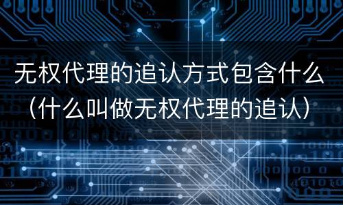 无权代理的追认方式包含什么（什么叫做无权代理的追认）