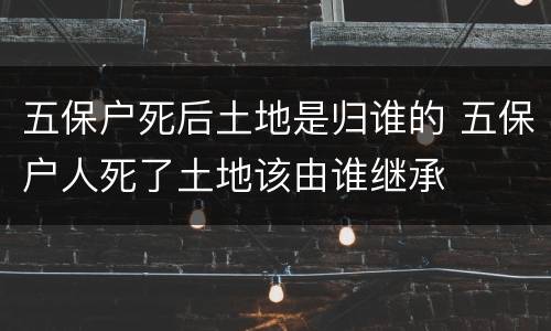 五保户死后土地是归谁的 五保户人死了土地该由谁继承
