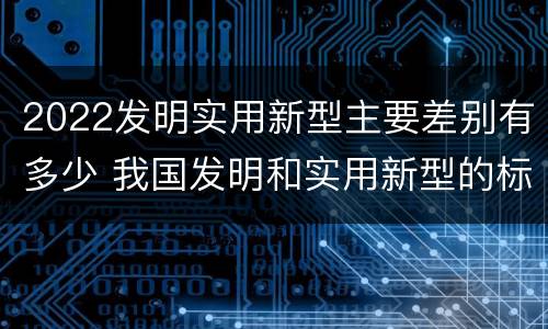 2022发明实用新型主要差别有多少 我国发明和实用新型的标准