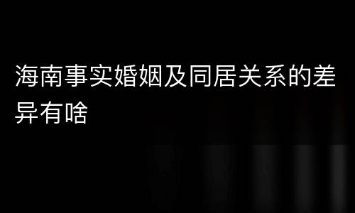海南事实婚姻及同居关系的差异有啥