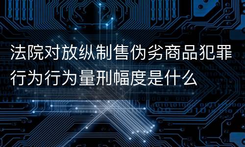 法院对放纵制售伪劣商品犯罪行为行为量刑幅度是什么