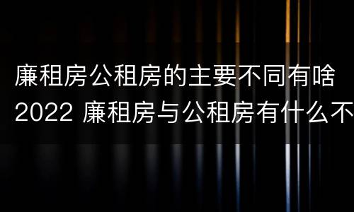 廉租房公租房的主要不同有啥2022 廉租房与公租房有什么不同