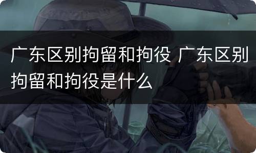 广东区别拘留和拘役 广东区别拘留和拘役是什么