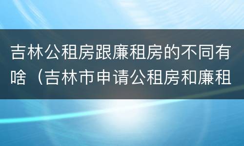 吉林公租房跟廉租房的不同有啥（吉林市申请公租房和廉租房的条件）