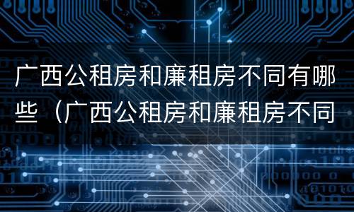 广西公租房和廉租房不同有哪些（广西公租房和廉租房不同有哪些政策）