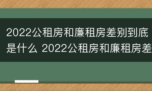 2022公租房和廉租房差别到底是什么 2022公租房和廉租房差别到底是什么样的