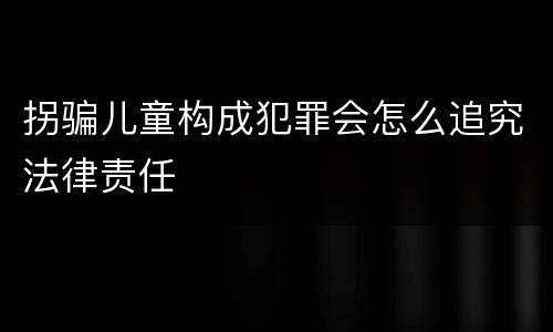 拐骗儿童构成犯罪会怎么追究法律责任