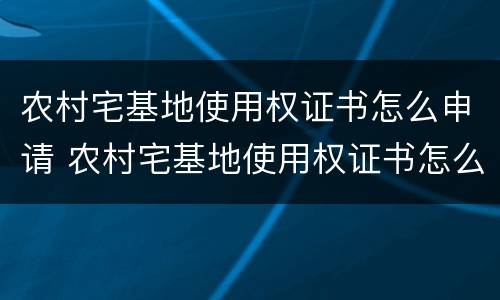 农村宅基地使用权证书怎么申请 农村宅基地使用权证书怎么申请的