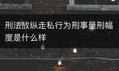 刑法放纵走私行为刑事量刑幅度是什么样