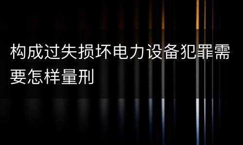 构成过失损坏电力设备犯罪需要怎样量刑