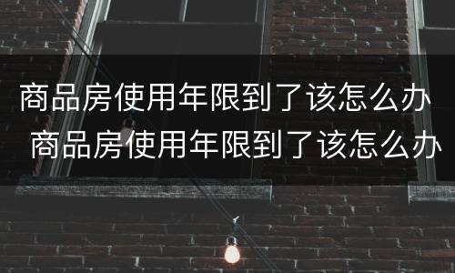 商品房使用年限到了该怎么办 商品房使用年限到了该怎么办手续