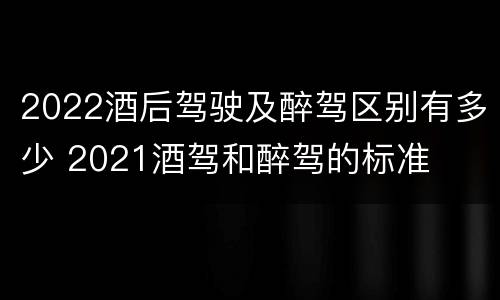 2022酒后驾驶及醉驾区别有多少 2021酒驾和醉驾的标准