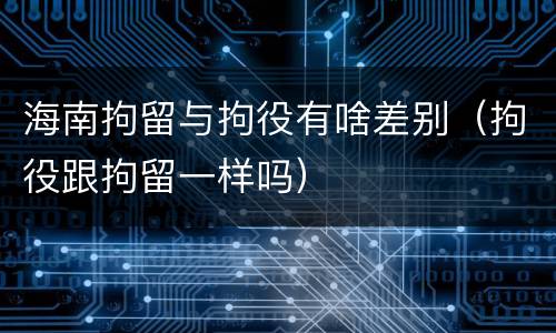 海南拘留与拘役有啥差别（拘役跟拘留一样吗）