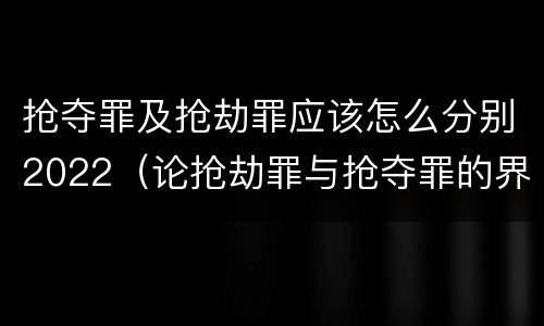 抢夺罪及抢劫罪应该怎么分别2022（论抢劫罪与抢夺罪的界限）