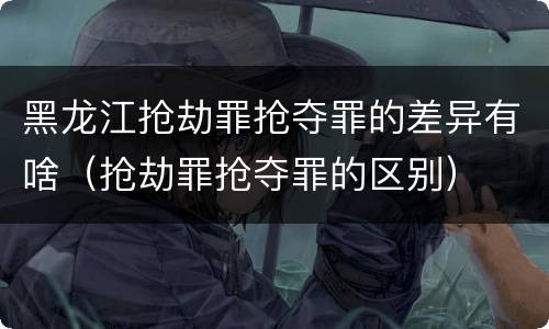 黑龙江抢劫罪抢夺罪的差异有啥（抢劫罪抢夺罪的区别）