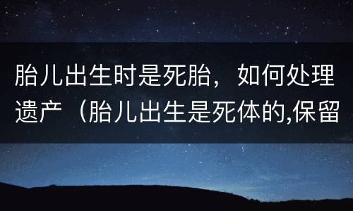 胎儿出生时是死胎，如何处理遗产（胎儿出生是死体的,保留的遗产份额）