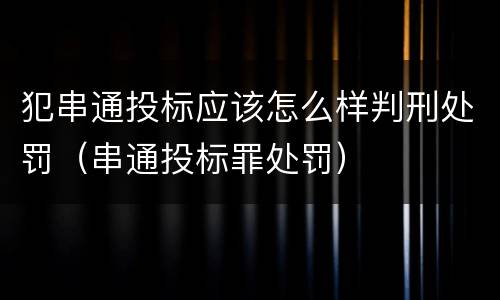 犯串通投标应该怎么样判刑处罚（串通投标罪处罚）