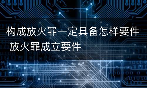 构成放火罪一定具备怎样要件 放火罪成立要件