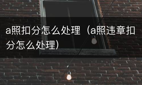 a照扣分怎么处理（a照违章扣分怎么处理）
