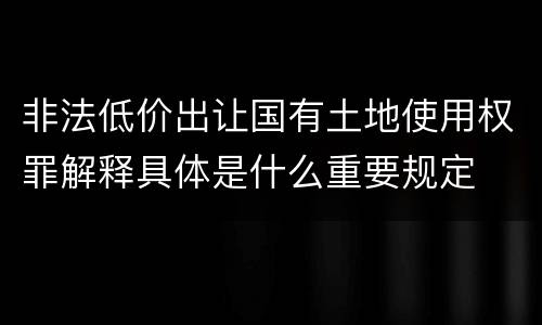 非法低价出让国有土地使用权罪解释具体是什么重要规定