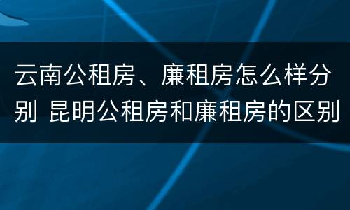 云南公租房、廉租房怎么样分别 昆明公租房和廉租房的区别