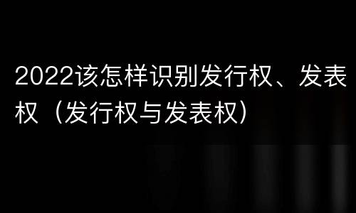 2022该怎样识别发行权、发表权（发行权与发表权）