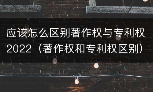 应该怎么区别著作权与专利权2022（著作权和专利权区别）