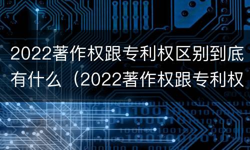 2022著作权跟专利权区别到底有什么（2022著作权跟专利权区别到底有什么作用）