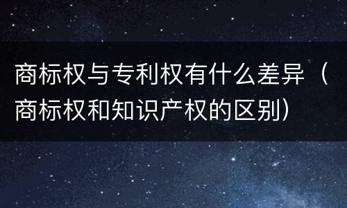 商标权与专利权有什么差异（商标权和知识产权的区别）