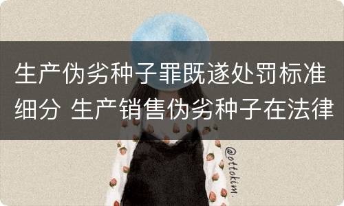 生产伪劣种子罪既遂处罚标准细分 生产销售伪劣种子在法律上应承担什么责任