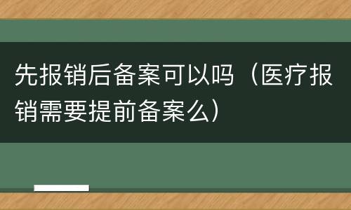 先报销后备案可以吗（医疗报销需要提前备案么）