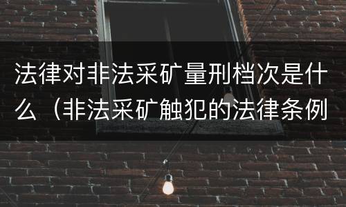 法律对非法采矿量刑档次是什么（非法采矿触犯的法律条例）