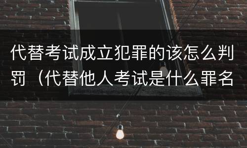 代替考试成立犯罪的该怎么判罚（代替他人考试是什么罪名）
