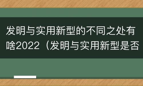 发明与实用新型的不同之处有啥2022（发明与实用新型是否具有实用性）