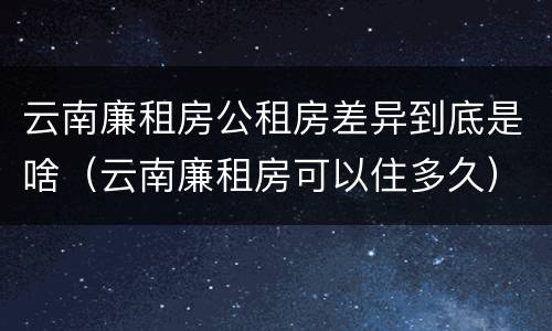 云南廉租房公租房差异到底是啥（云南廉租房可以住多久）