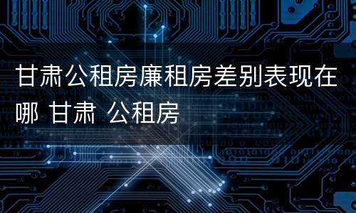甘肃公租房廉租房差别表现在哪 甘肃 公租房