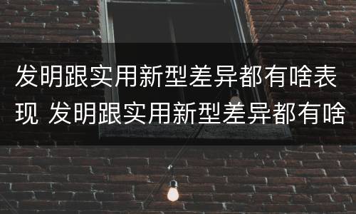 发明跟实用新型差异都有啥表现 发明跟实用新型差异都有啥表现呢