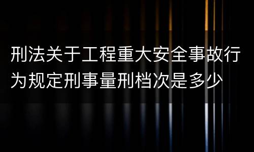 刑法关于工程重大安全事故行为规定刑事量刑档次是多少